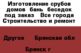 Изготовление срубов домов, бань, беседок под заказ - Все города Строительство и ремонт » Другое   . Брянская обл.,Брянск г.